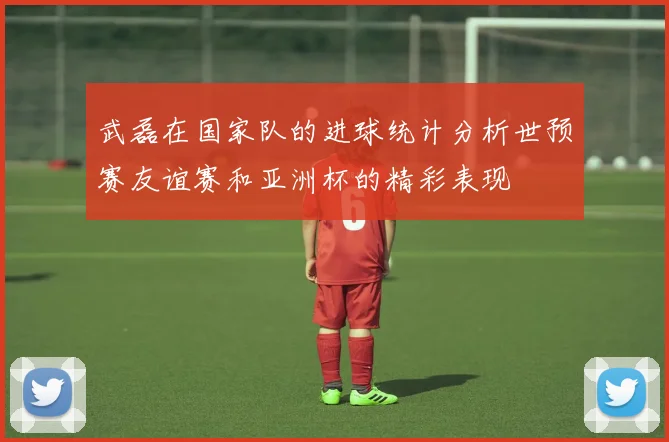 武磊在国家队的进球统计分析世预赛友谊赛和亚洲杯的精彩表现