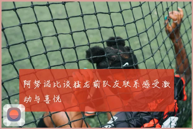 阿努诺比谈猛龙前队友联系感受激动与喜悦