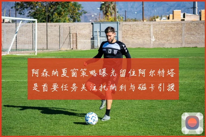 阿森纳夏窗策略曝光留住阿尔特塔是首要任务关注托纳利与磁卡引援动态