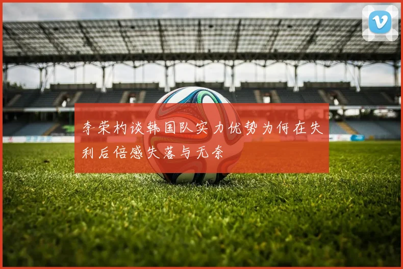 李荣杓谈韩国队实力优势为何在失利后倍感失落与无奈