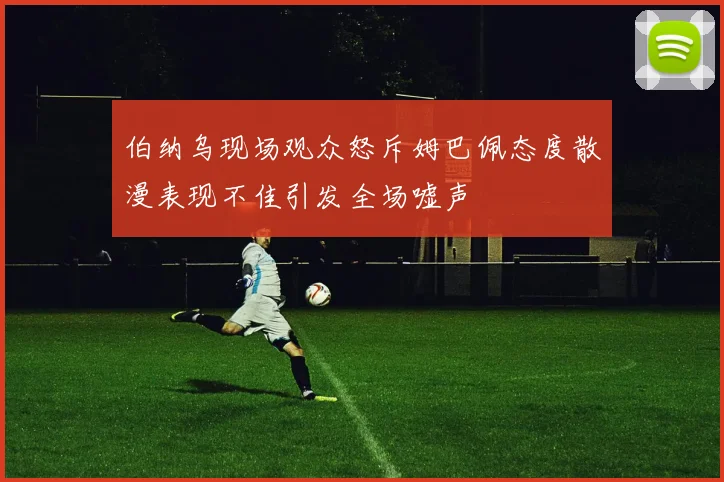 伯纳乌现场观众怒斥姆巴佩态度散漫表现不佳引发全场嘘声