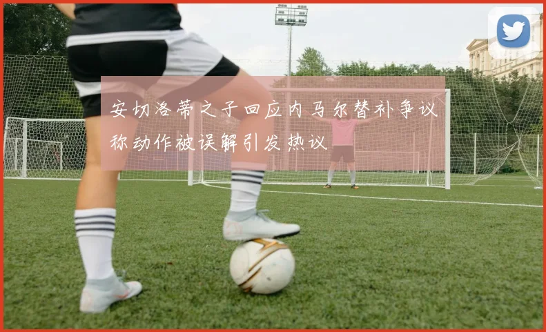 安切洛蒂之子回应内马尔替补争议称动作被误解引发热议