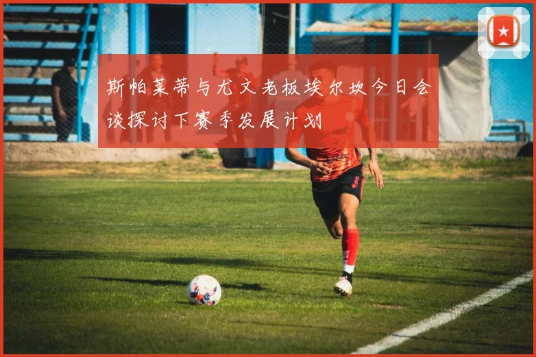 斯帕莱蒂与尤文老板埃尔坎今日会谈探讨下赛季发展计划