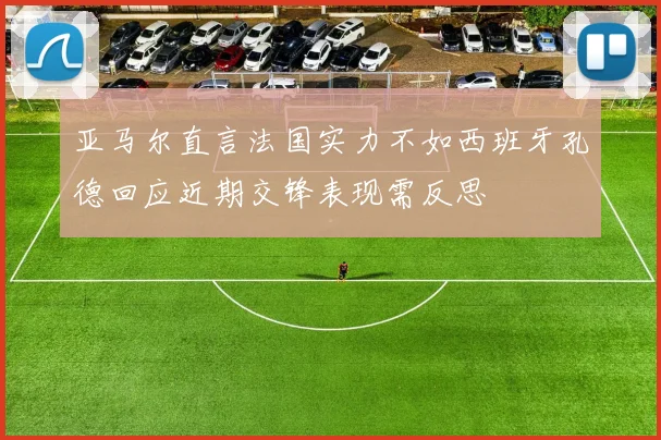 亚马尔直言法国实力不如西班牙孔德回应近期交锋表现需反思