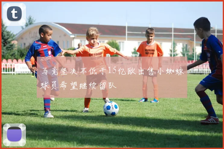 马竞坚决不低于15亿欧出售小蜘蛛球员希望继续留队