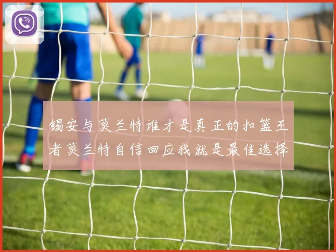 锡安与莫兰特谁才是真正的扣篮王者莫兰特自信回应我就是最佳选择