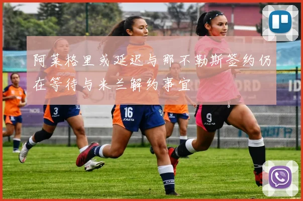阿莱格里或延迟与那不勒斯签约仍在等待与米兰解约事宜