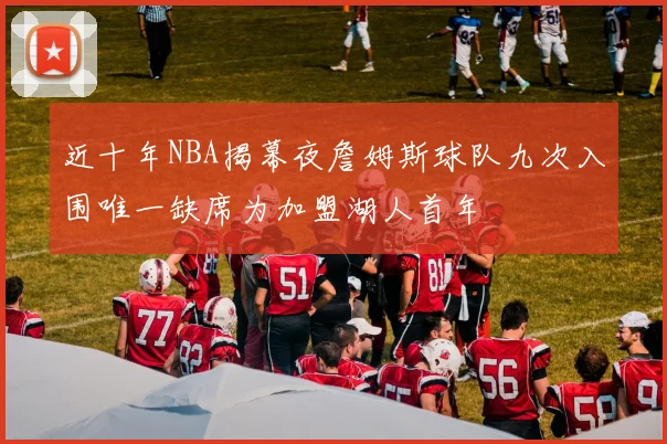 近十年NBA揭幕夜詹姆斯球队九次入围唯一缺席为加盟湖人首年