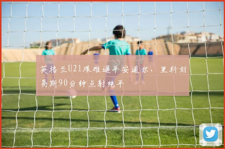 英格兰U21艰难逼平安道尔，里科刘易斯90分钟点射绝平