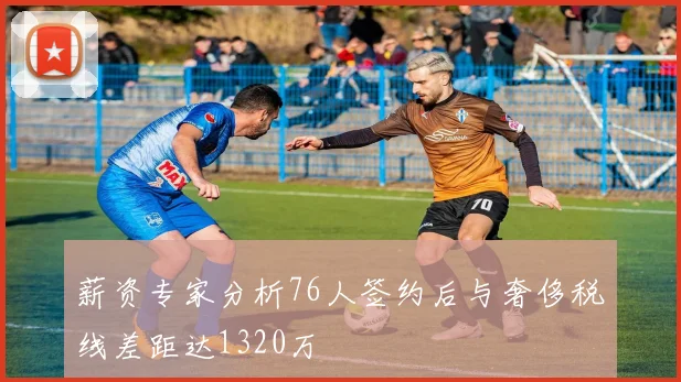 薪资专家分析76人签约后与奢侈税线差距达1320万