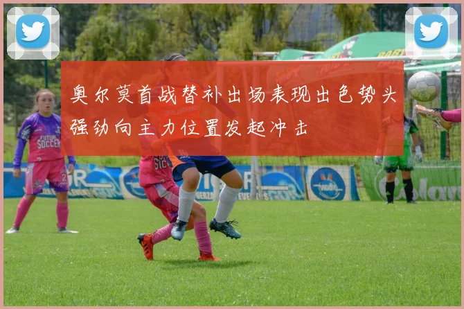 奥尔莫首战替补出场表现出色势头强劲向主力位置发起冲击