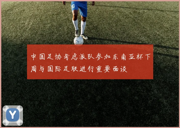 中国足协考虑派队参加东南亚杯下周与国际足联进行重要面谈