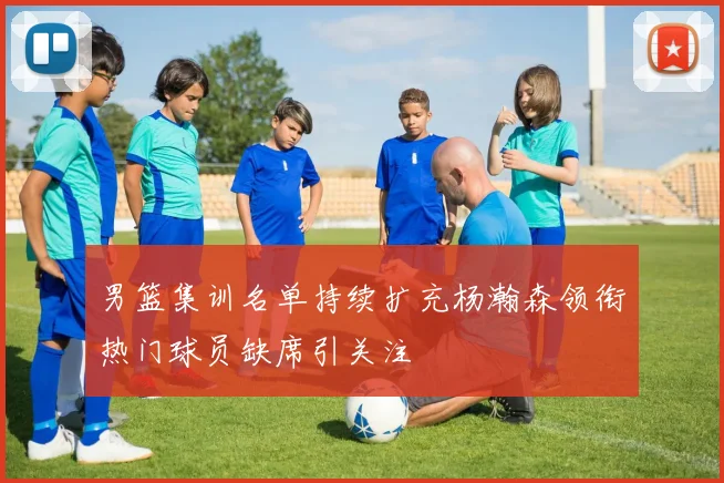 男篮集训名单持续扩充杨瀚森领衔热门球员缺席引关注