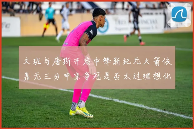 文班与唐斯开启中锋新纪元火箭依靠无三分申京争冠是否太过理想化