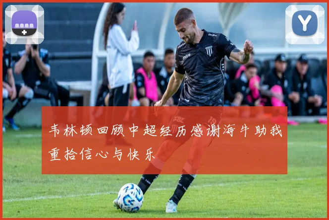 韦林顿回顾中超经历感谢海牛助我重拾信心与快乐