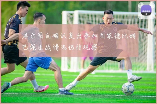 库尔图瓦确认复出参加国家德比姆巴佩出战情况仍待观察