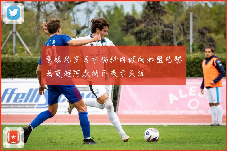 意媒称罗马中场科内倾向加盟巴黎或英超阿森纳已表示关注