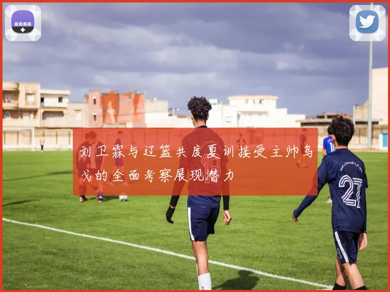 刘卫霖与辽篮共度夏训接受主帅乌戈的全面考察展现潜力