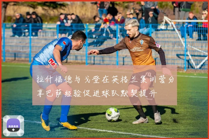 拉什福德与戈登在英格兰集训营分享巴萨经验促进球队默契提升
