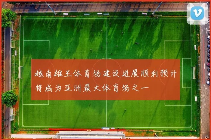 越南雄王体育场建设进展顺利预计将成为亚洲最大体育场之一