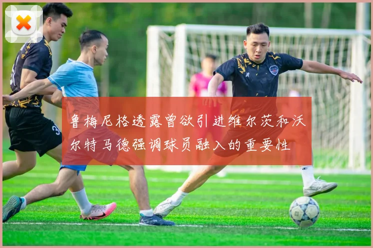 鲁梅尼格透露曾欲引进维尔茨和沃尔特马德强调球员融入的重要性