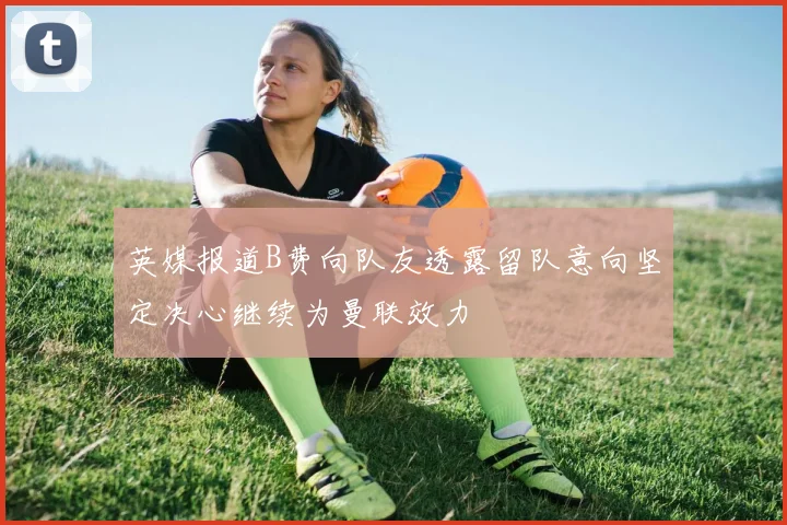 英媒报道B费向队友透露留队意向坚定决心继续为曼联效力