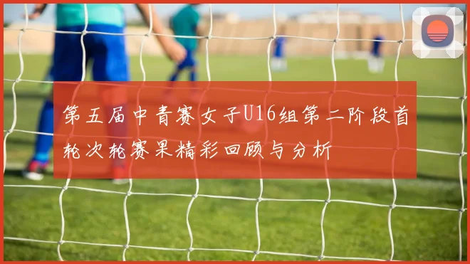 第五届中青赛女子U16组第二阶段首轮次轮赛果精彩回顾与分析