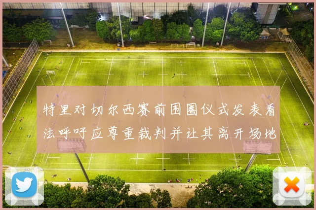 特里对切尔西赛前围圈仪式发表看法呼吁应尊重裁判并让其离开场地