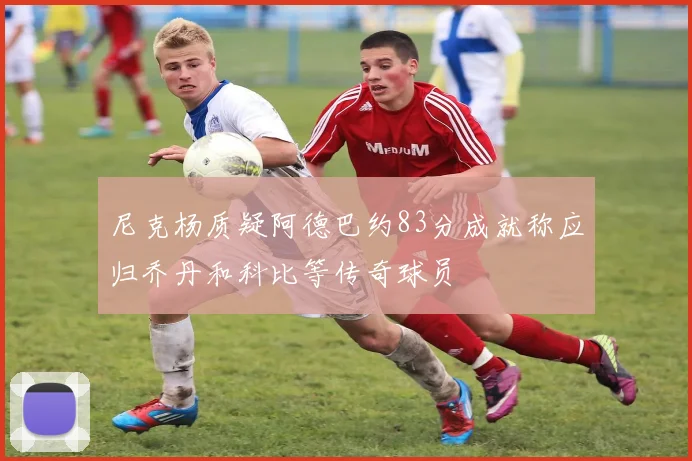 尼克杨质疑阿德巴约83分成就称应归乔丹和科比等传奇球员