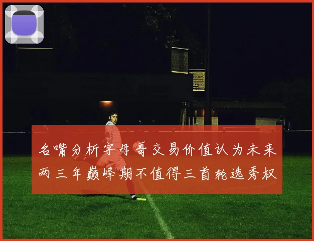 名嘴分析字母哥交易价值认为未来两三年巅峰期不值得三首轮选秀权