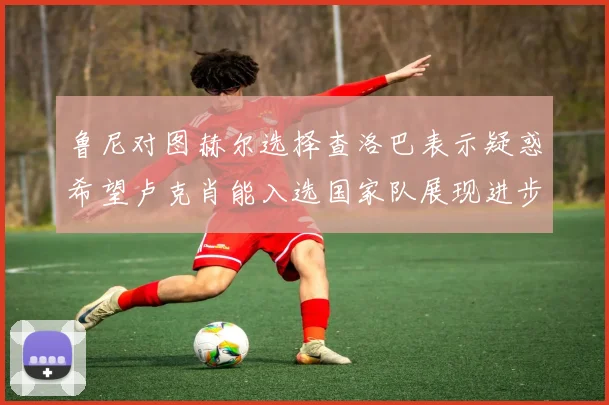 鲁尼对图赫尔选择查洛巴表示疑惑希望卢克肖能入选国家队展现进步