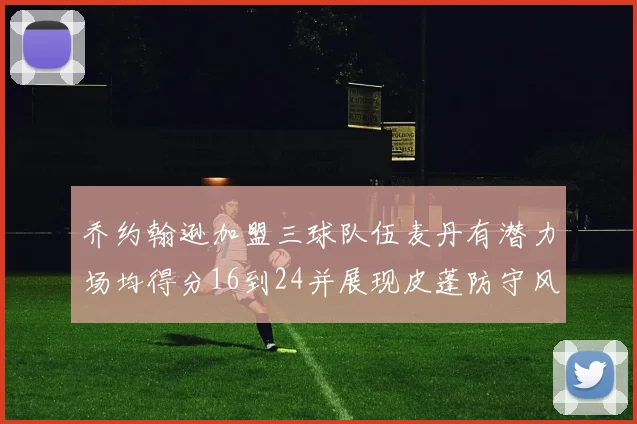 乔约翰逊加盟三球队伍麦丹有潜力场均得分16到24并展现皮蓬防守风范