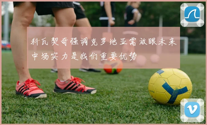 科瓦契奇强调克罗地亚需放眼未来中场实力是我们重要优势