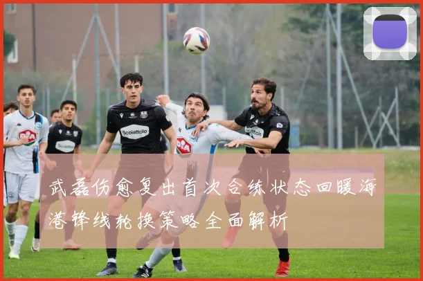 武磊伤愈复出首次合练状态回暖海港锋线轮换策略全面解析