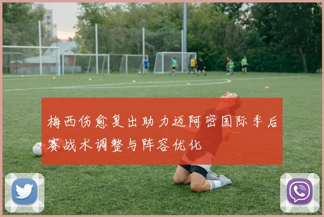 梅西伤愈复出助力迈阿密国际季后赛战术调整与阵容优化